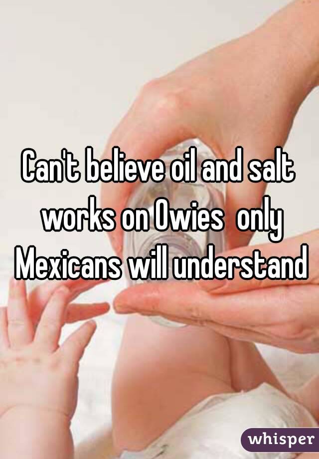 Can't believe oil and salt works on Owies  only Mexicans will understand