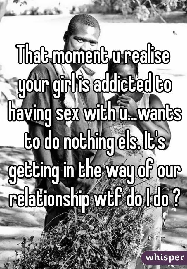 That moment u realise your girl is addicted to having sex with u...wants to do nothing els. It's getting in the way of our relationship wtf do I do ?