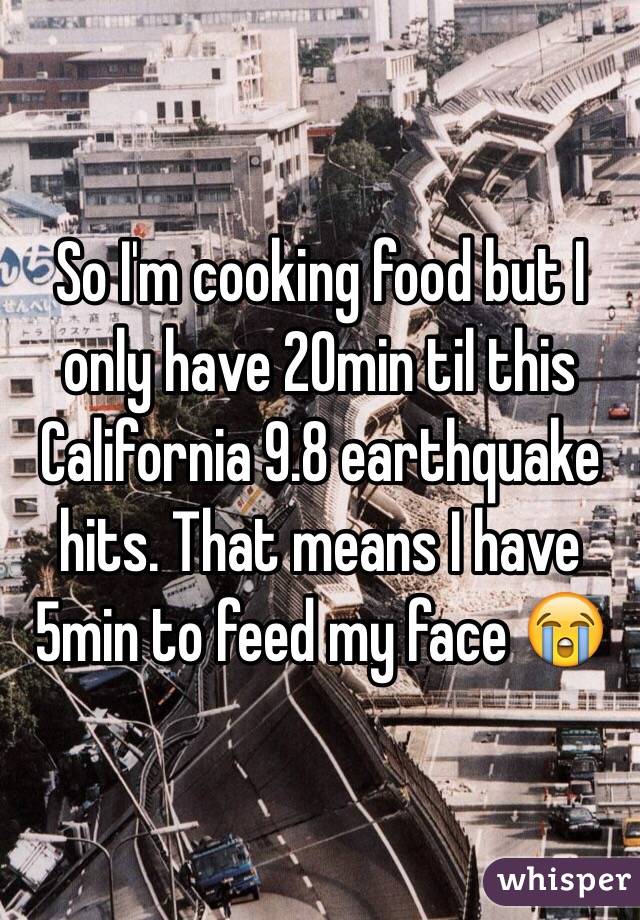 So I'm cooking food but I only have 20min til this California 9.8 earthquake hits. That means I have 5min to feed my face 😭