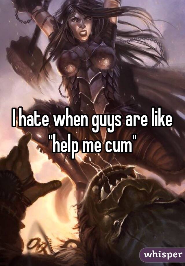 I hate when guys are like "help me cum"