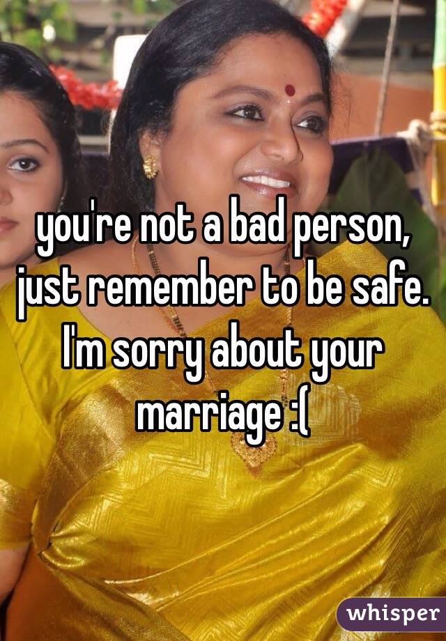 you're not a bad person, just remember to be safe. I'm sorry about your marriage :(