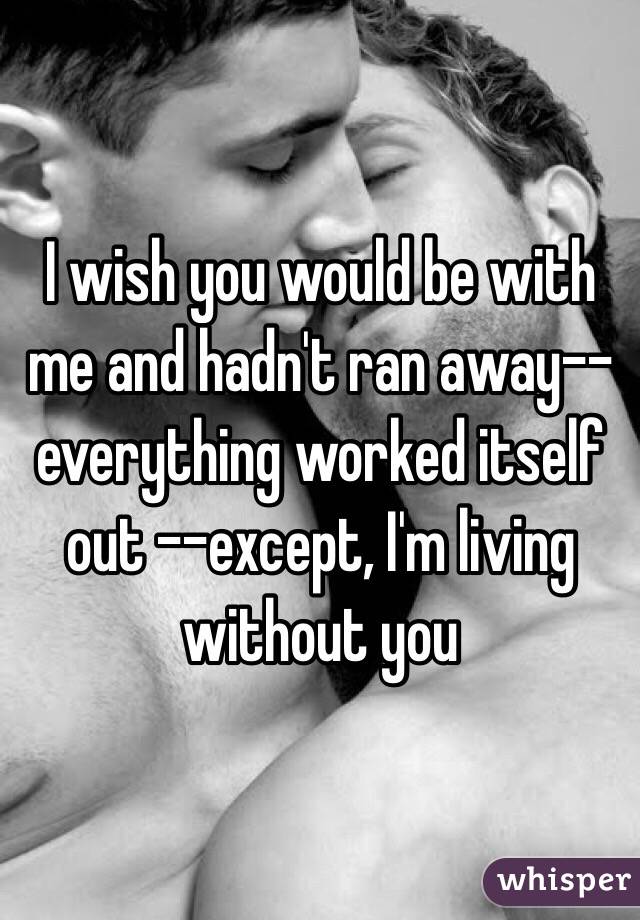 I wish you would be with me and hadn't ran away--everything worked itself out --except, I'm living without you 