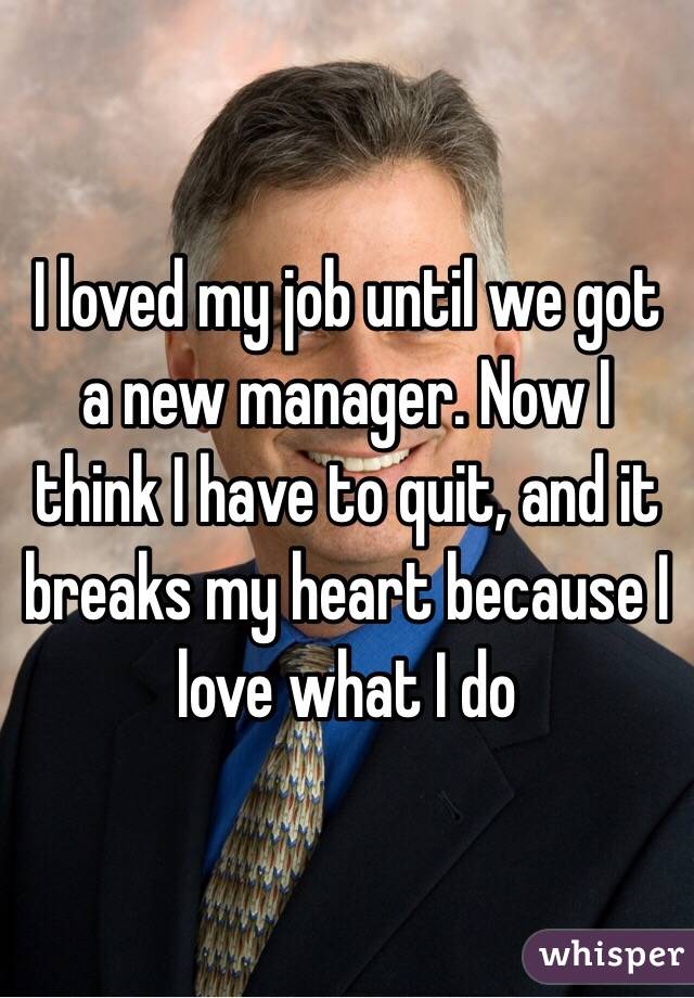 I loved my job until we got a new manager. Now I think I have to quit, and it breaks my heart because I love what I do 