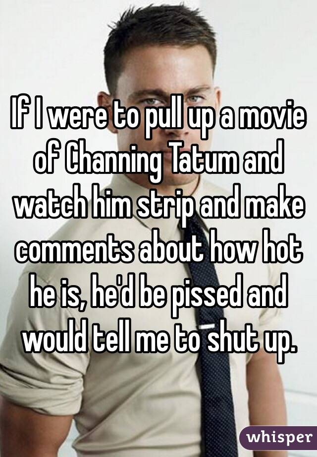 If I were to pull up a movie of Channing Tatum and watch him strip and make comments about how hot he is, he'd be pissed and would tell me to shut up. 