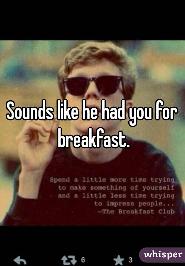Sounds like he had you for breakfast.