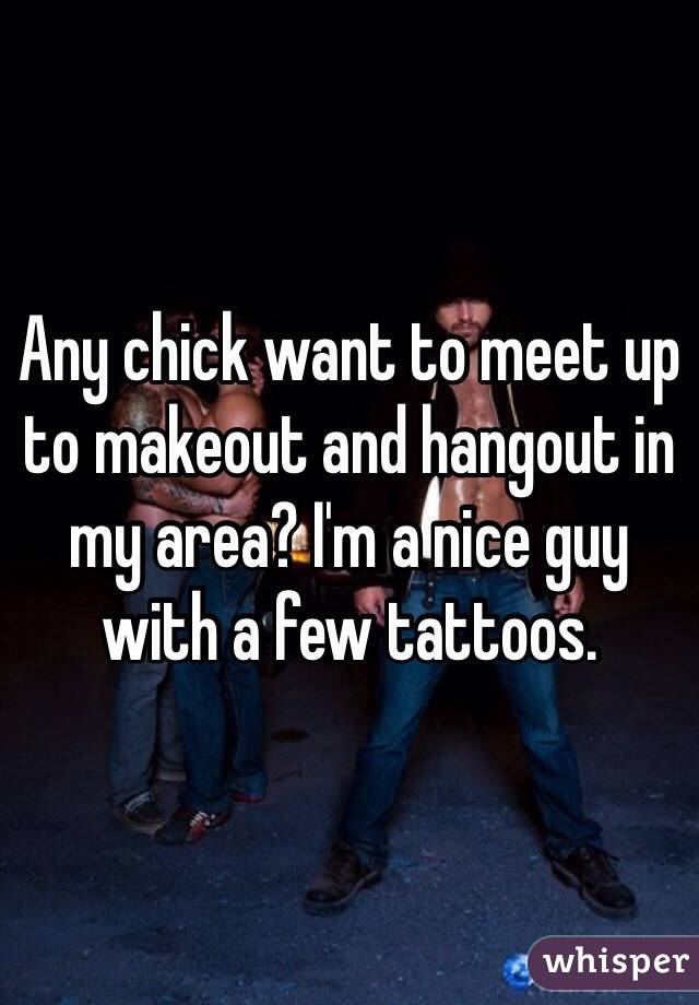 Any chick want to meet up to makeout and hangout in my area? I'm a nice guy with a few tattoos. 