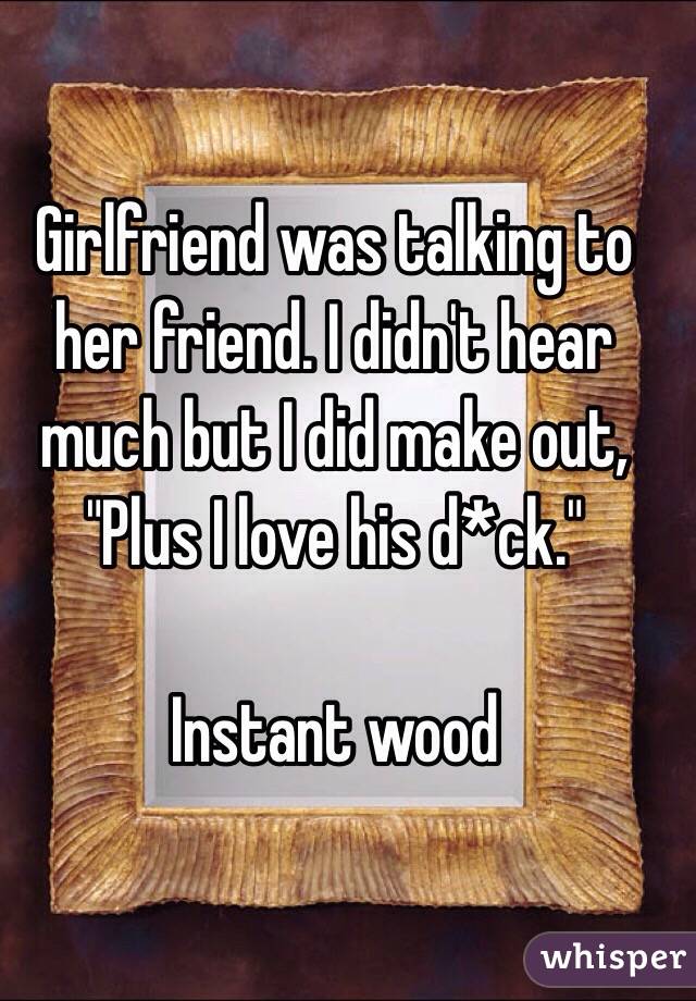 Girlfriend was talking to her friend. I didn't hear much but I did make out, "Plus I love his d*ck."

Instant wood 