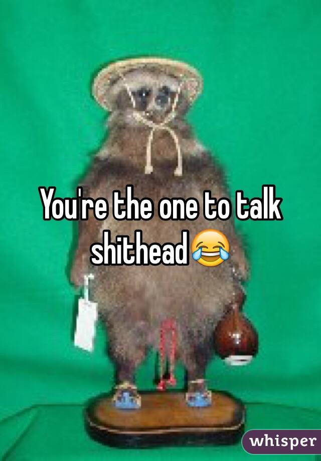 You're the one to talk shithead😂