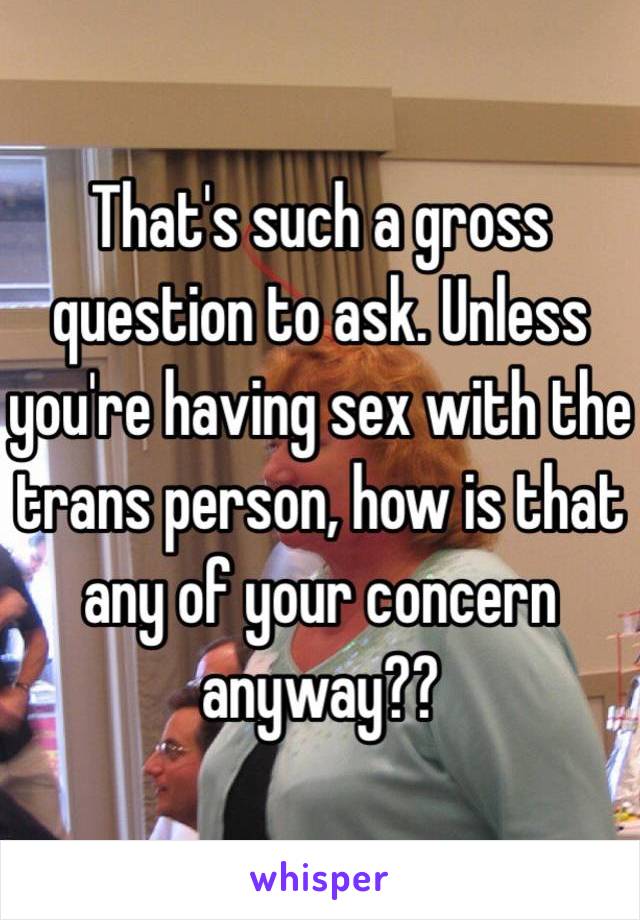 That's such a gross question to ask. Unless you're having sex with the trans person, how is that any of your concern anyway??