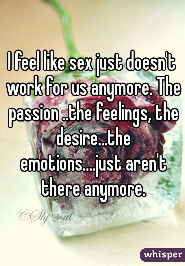 I feel like sex just doesn't work for us anymore. The passion ..the feelings, the desire...the emotions....just aren't there anymore.