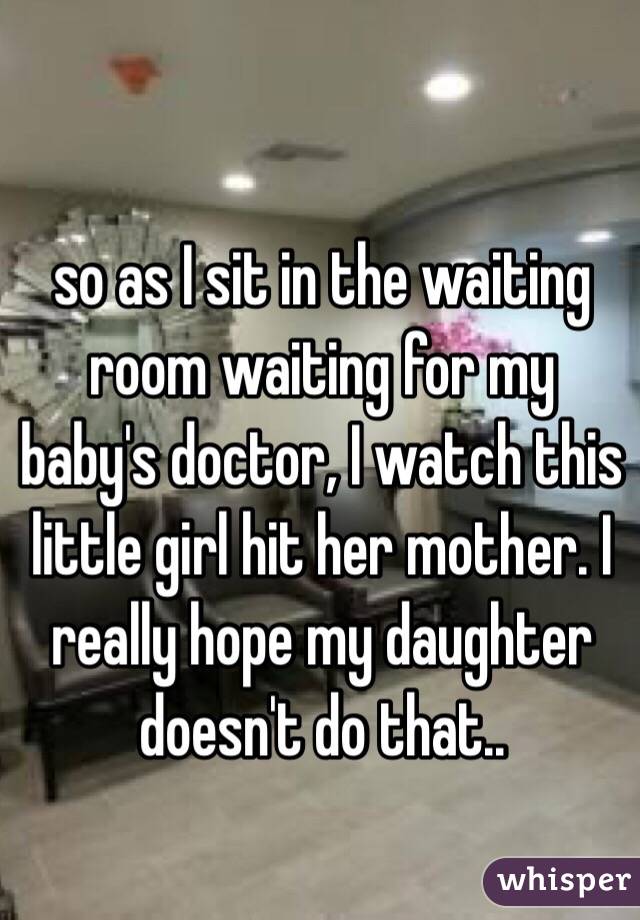 so as I sit in the waiting room waiting for my baby's doctor, I watch this little girl hit her mother. I really hope my daughter doesn't do that..