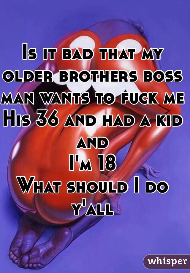 Is it bad that my older brothers boss man wants to fuck me 
His 36 and had a kid and 
I'm 18
What should I do y'all 