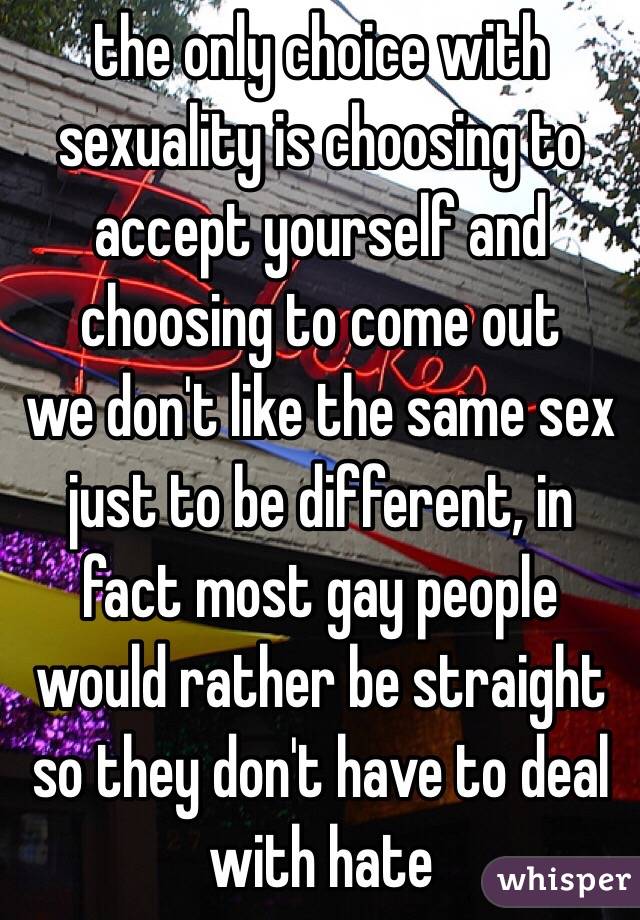 the only choice with sexuality is choosing to accept yourself and choosing to come out 
we don't like the same sex just to be different, in fact most gay people would rather be straight so they don't have to deal with hate 
