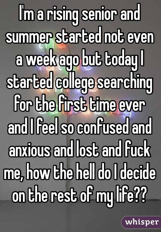 I'm a rising senior and summer started not even a week ago but today I started college searching for the first time ever and I feel so confused and anxious and lost and fuck me, how the hell do I decide on the rest of my life?? 