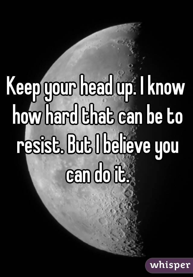 Keep your head up. I know how hard that can be to resist. But I believe you can do it.