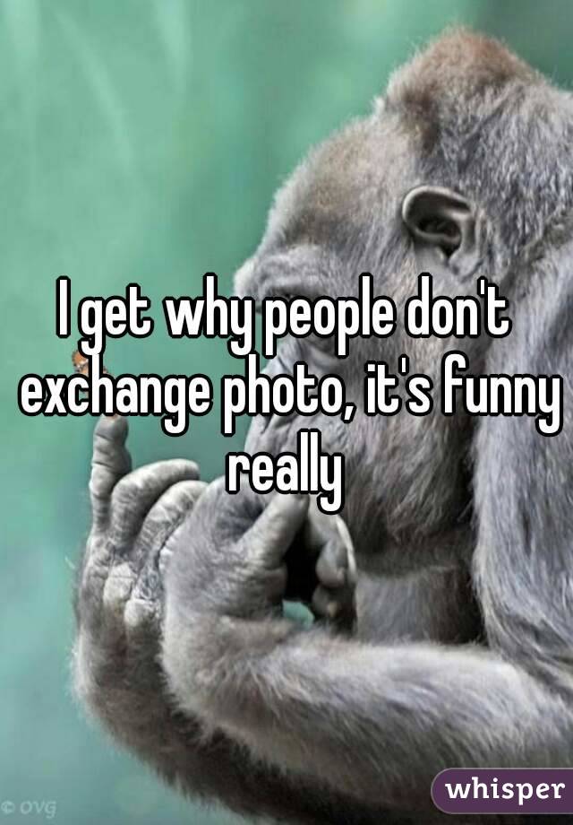 I get why people don't exchange photo, it's funny really 