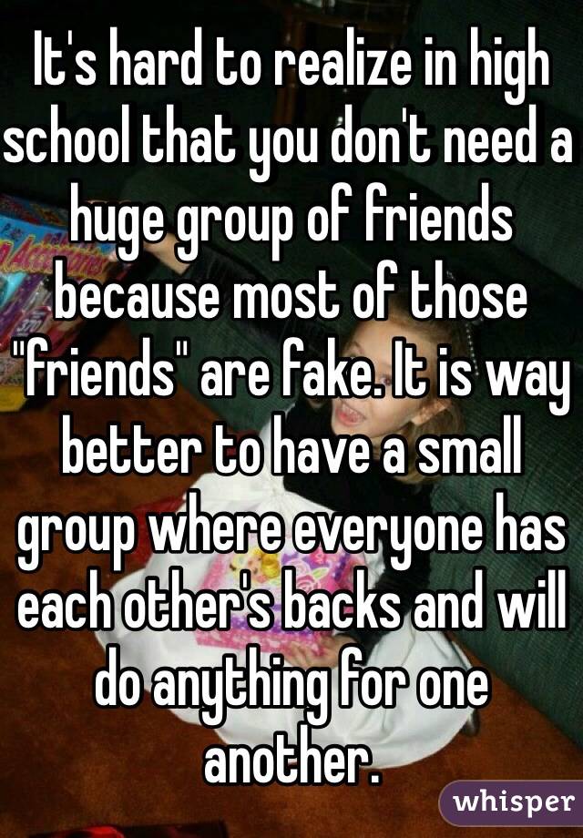 It's hard to realize in high school that you don't need a huge group of friends because most of those "friends" are fake. It is way better to have a small group where everyone has each other's backs and will do anything for one another. 