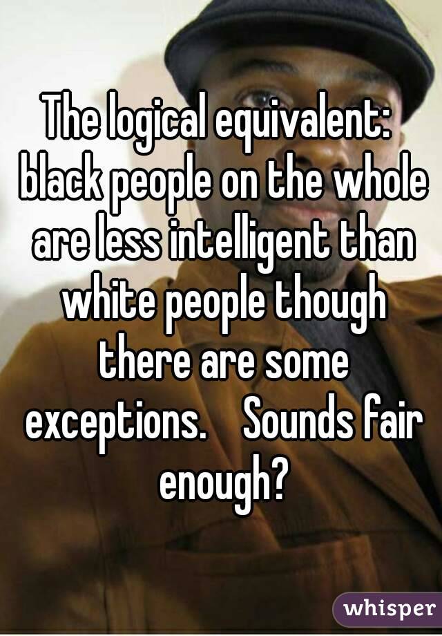The logical equivalent:  black people on the whole are less intelligent than white people though there are some exceptions.    Sounds fair enough?