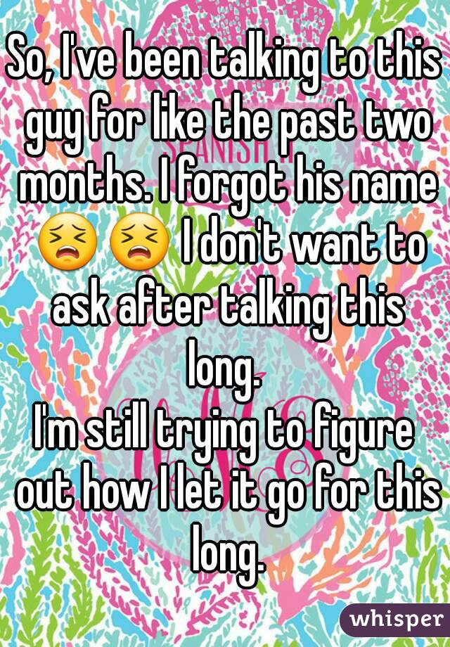 So, I've been talking to this guy for like the past two months. I forgot his name 😣😣 I don't want to ask after talking this long. 
I'm still trying to figure out how I let it go for this long.