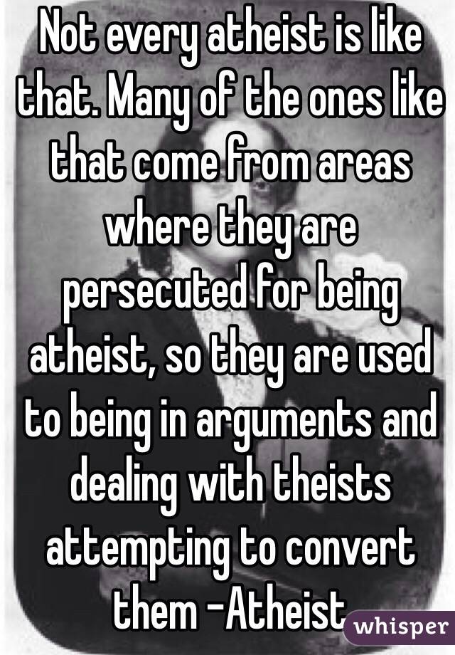 Not every atheist is like that. Many of the ones like that come from areas where they are persecuted for being atheist, so they are used to being in arguments and dealing with theists attempting to convert them -Atheist