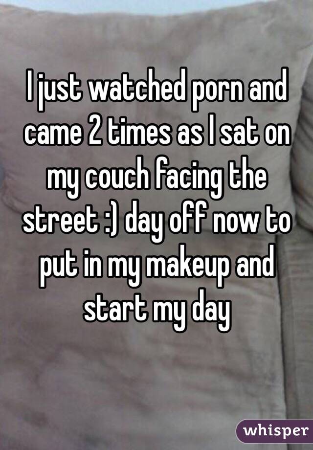 I just watched porn and came 2 times as I sat on my couch facing the street :) day off now to put in my makeup and start my day 