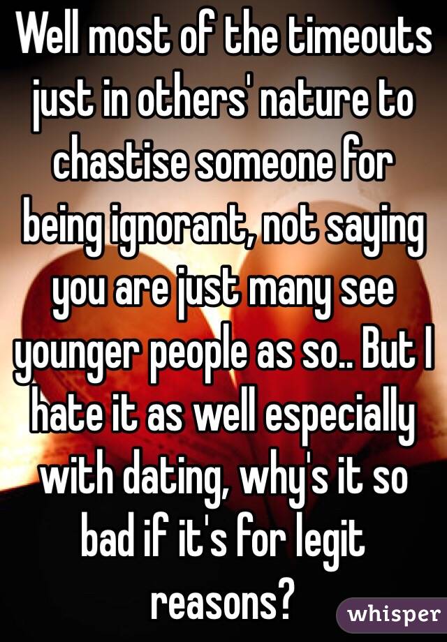 Well most of the timeouts just in others' nature to chastise someone for being ignorant, not saying you are just many see younger people as so.. But I hate it as well especially with dating, why's it so bad if it's for legit reasons?