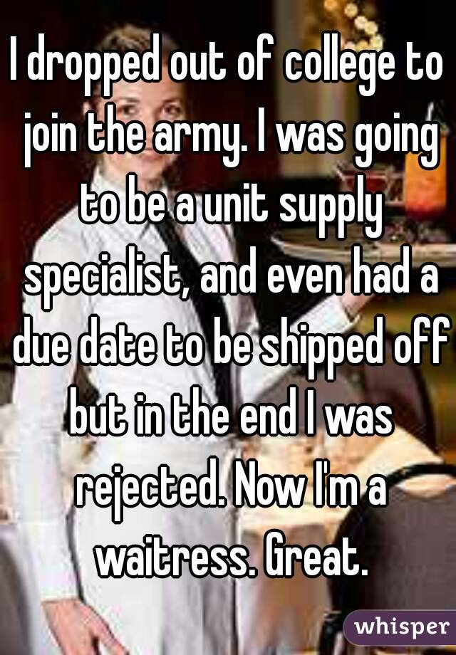 I dropped out of college to join the army. I was going to be a unit supply specialist, and even had a due date to be shipped off but in the end I was rejected. Now I'm a waitress. Great.
