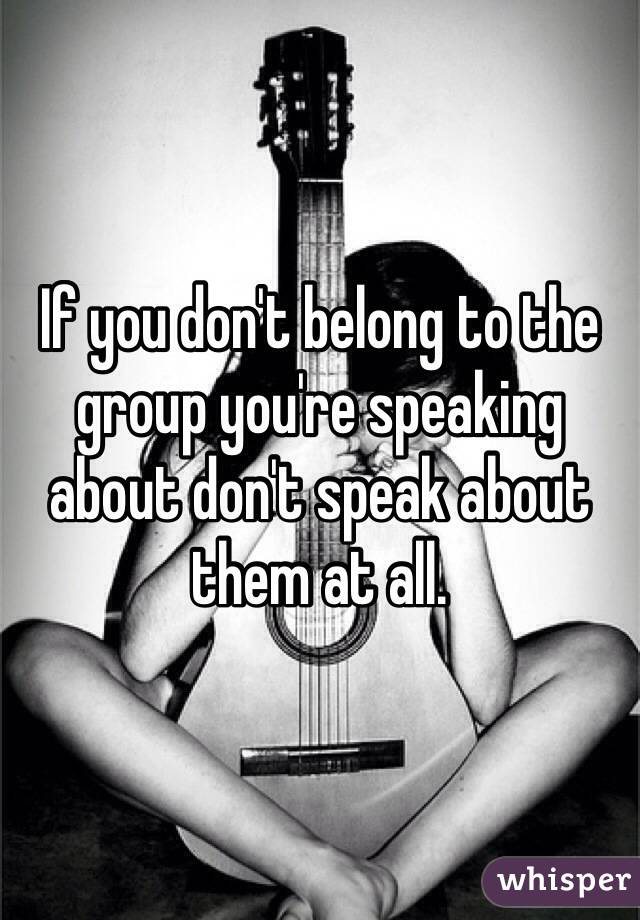 If you don't belong to the group you're speaking about don't speak about them at all.