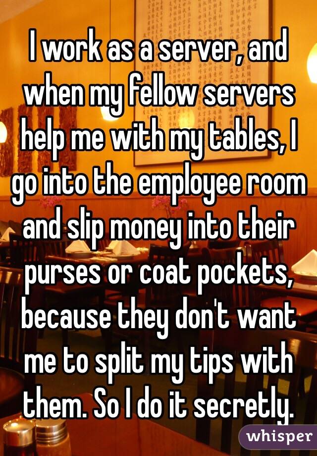 I work as a server, and when my fellow servers help me with my tables, I go into the employee room and slip money into their purses or coat pockets, because they don't want me to split my tips with them. So I do it secretly.