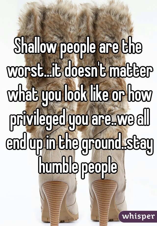 Shallow people are the worst...it doesn't matter what you look like or how privileged you are..we all end up in the ground..stay humble people 