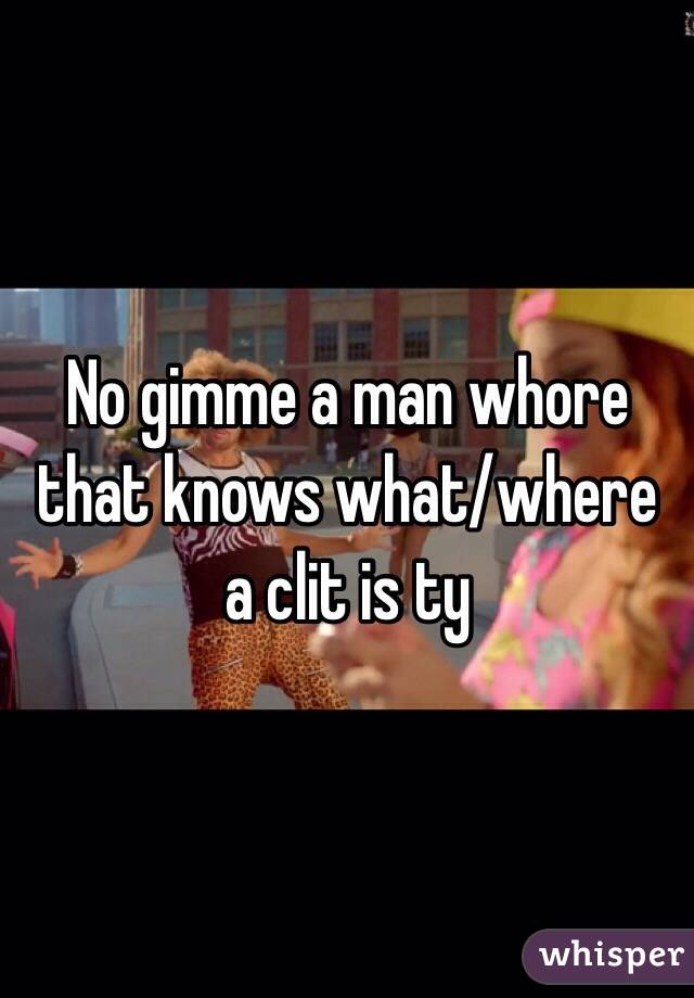 No gimme a man whore that knows what/where a clit is ty