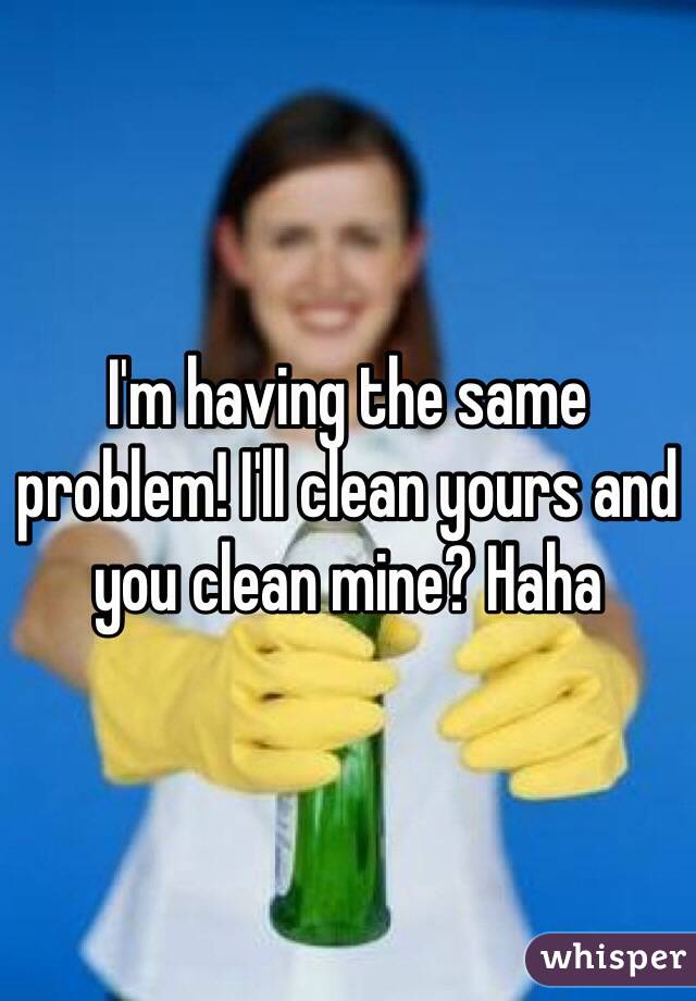 I'm having the same problem! I'll clean yours and you clean mine? Haha