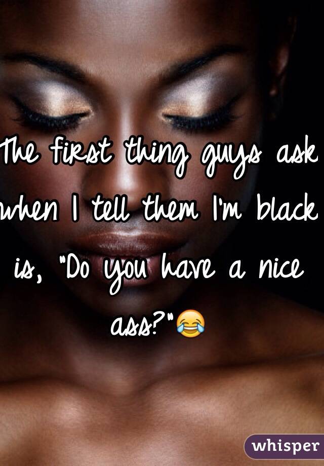 The first thing guys ask when I tell them I'm black is, "Do you have a nice ass?"😂