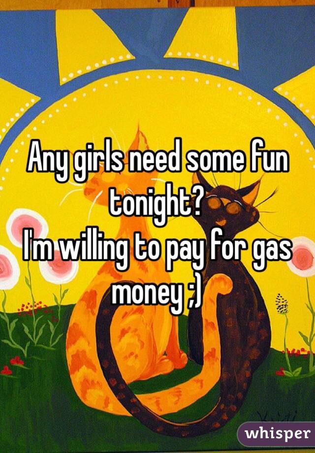 Any girls need some fun tonight?
I'm willing to pay for gas money ;)