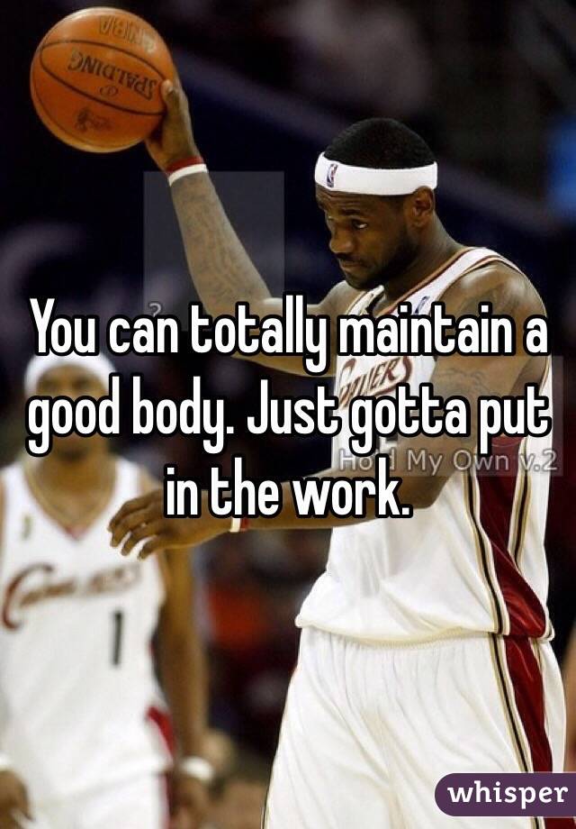 You can totally maintain a good body. Just gotta put in the work.