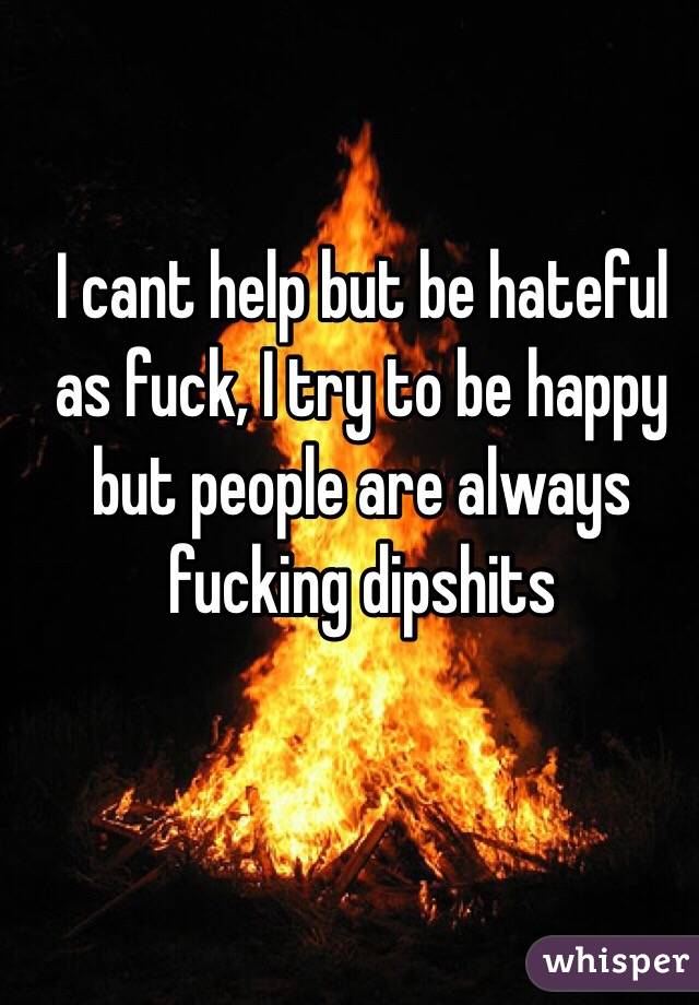 I cant help but be hateful as fuck, I try to be happy but people are always fucking dipshits