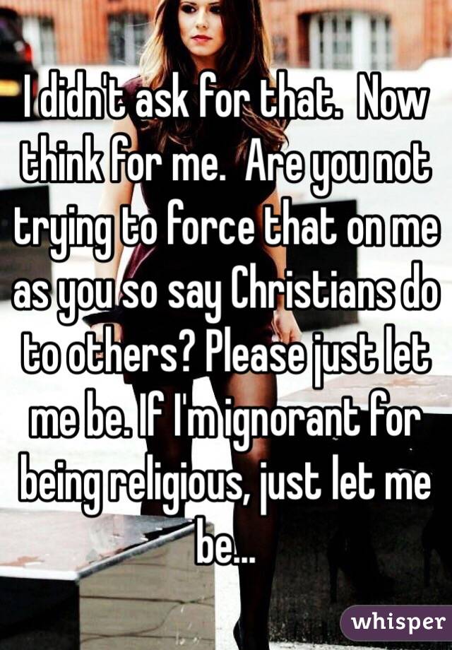 I didn't ask for that.  Now think for me.  Are you not trying to force that on me as you so say Christians do to others? Please just let me be. If I'm ignorant for being religious, just let me be...