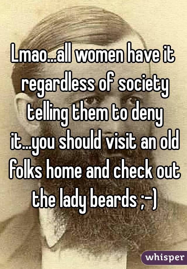 Lmao...all women have it regardless of society telling them to deny it...you should visit an old folks home and check out the lady beards ;-)