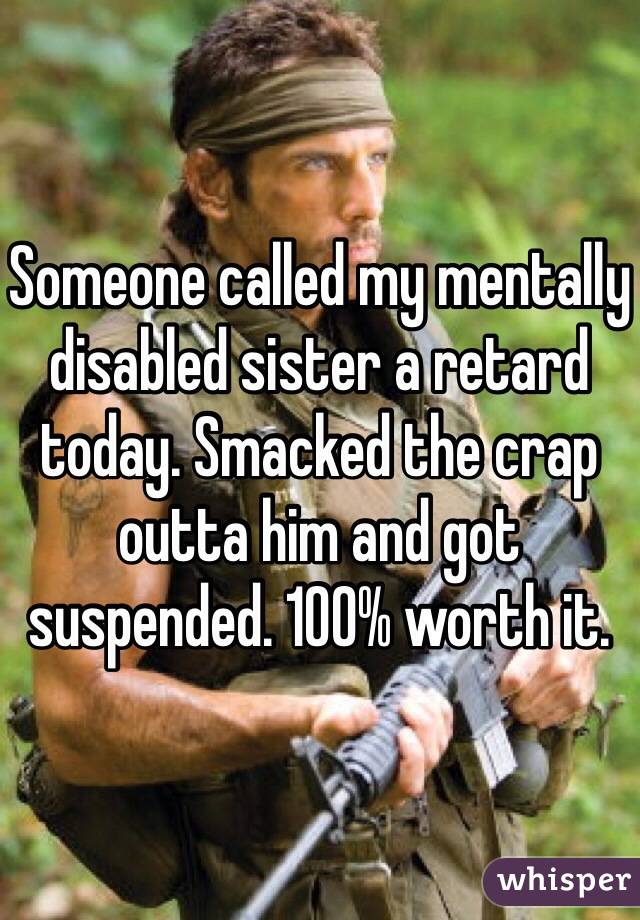 Someone called my mentally disabled sister a retard today. Smacked the crap outta him and got suspended. 100% worth it.
