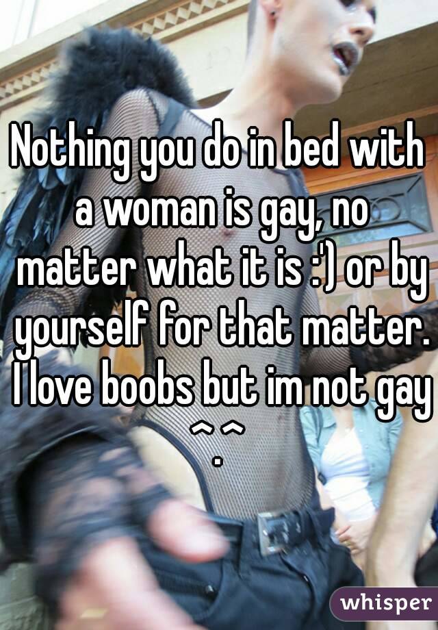 Nothing you do in bed with a woman is gay, no matter what it is :') or by yourself for that matter. I love boobs but im not gay ^.^ 