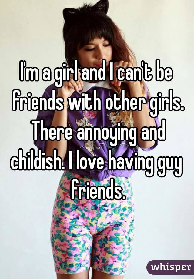 I'm a girl and I can't be friends with other girls. There annoying and childish. I love having guy  friends.