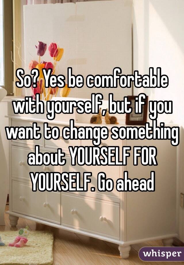 So? Yes be comfortable with yourself, but if you want to change something about YOURSELF FOR YOURSELF. Go ahead 