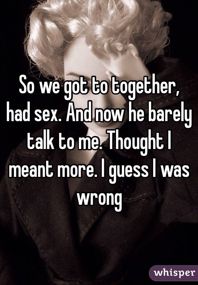 So we got to together, had sex. And now he barely talk to me. Thought I meant more. I guess I was wrong