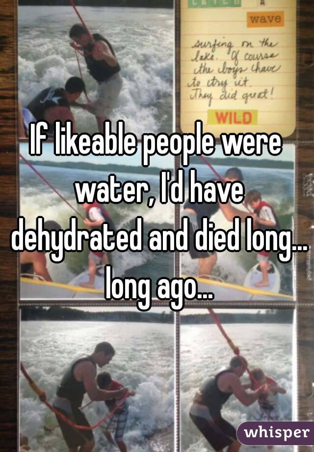 If likeable people were water, I'd have dehydrated and died long... long ago...