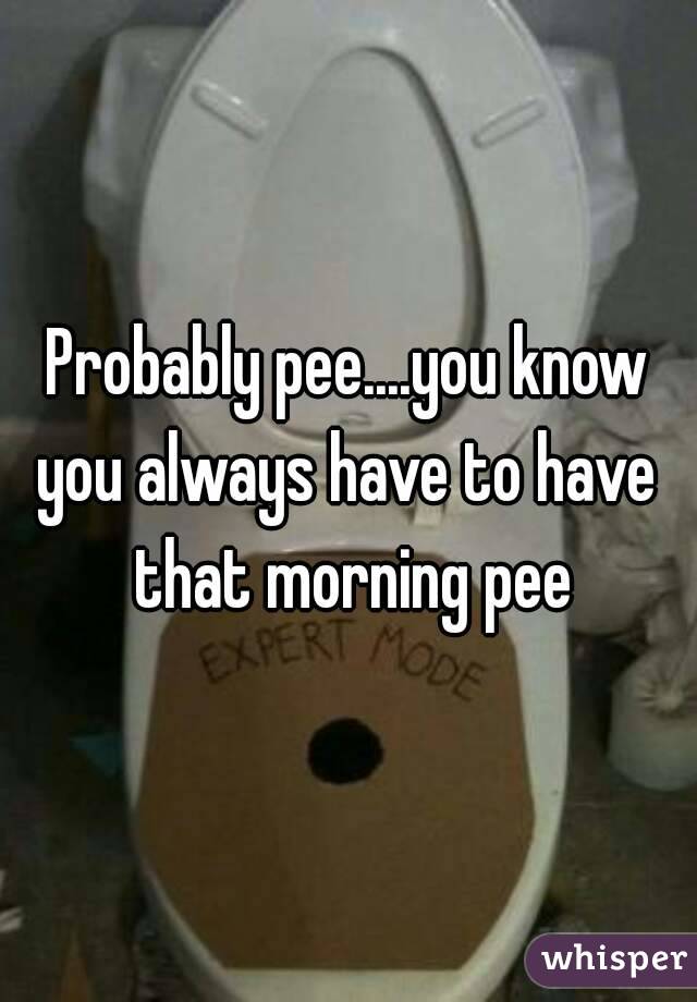 Probably pee....you know you always have to have  that morning pee