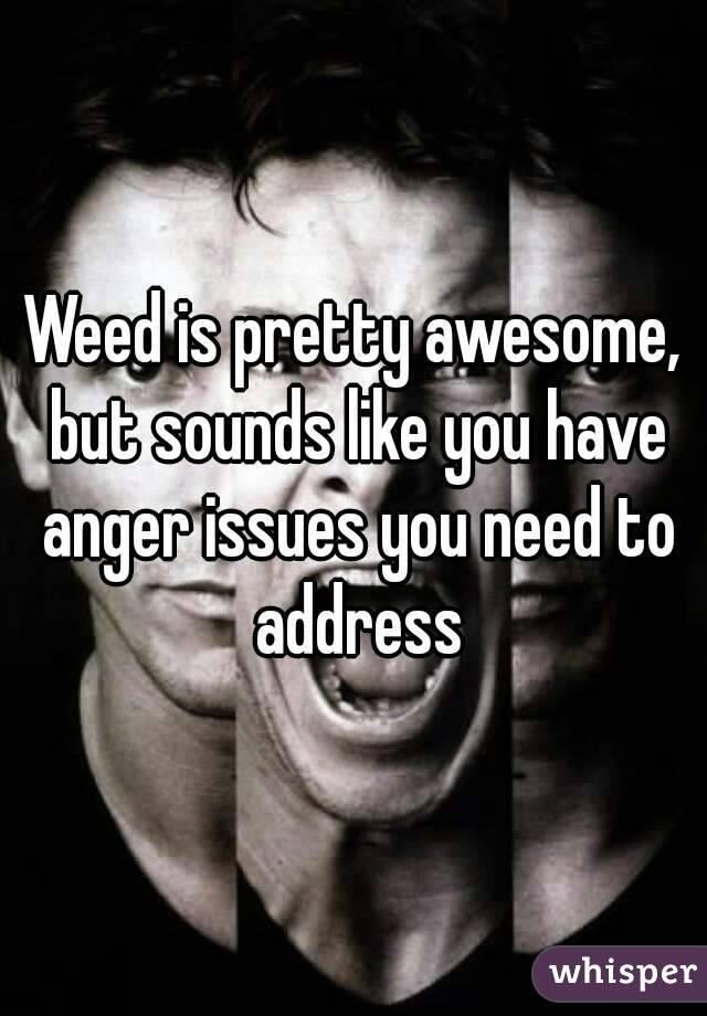Weed is pretty awesome, but sounds like you have anger issues you need to address
