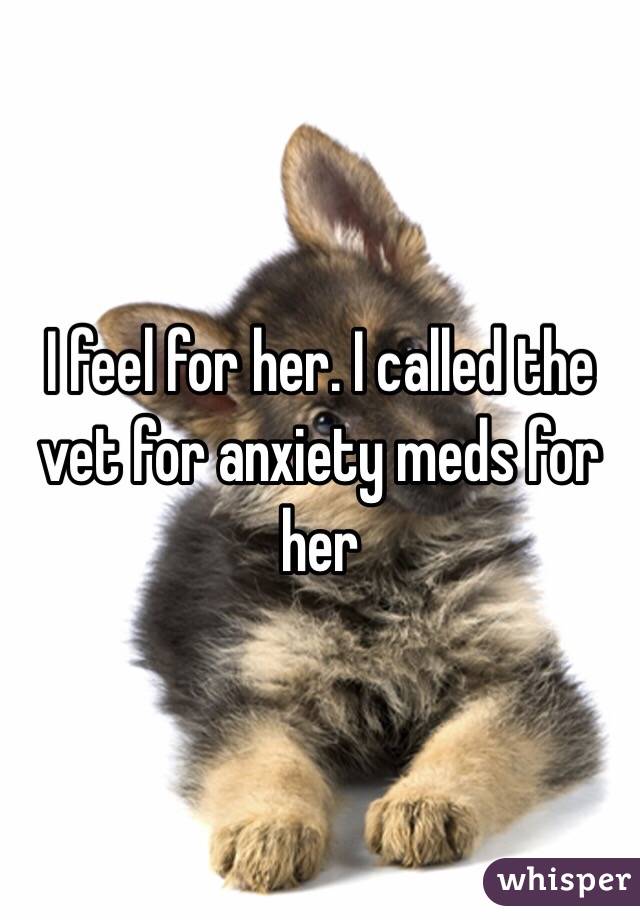 I feel for her. I called the vet for anxiety meds for her