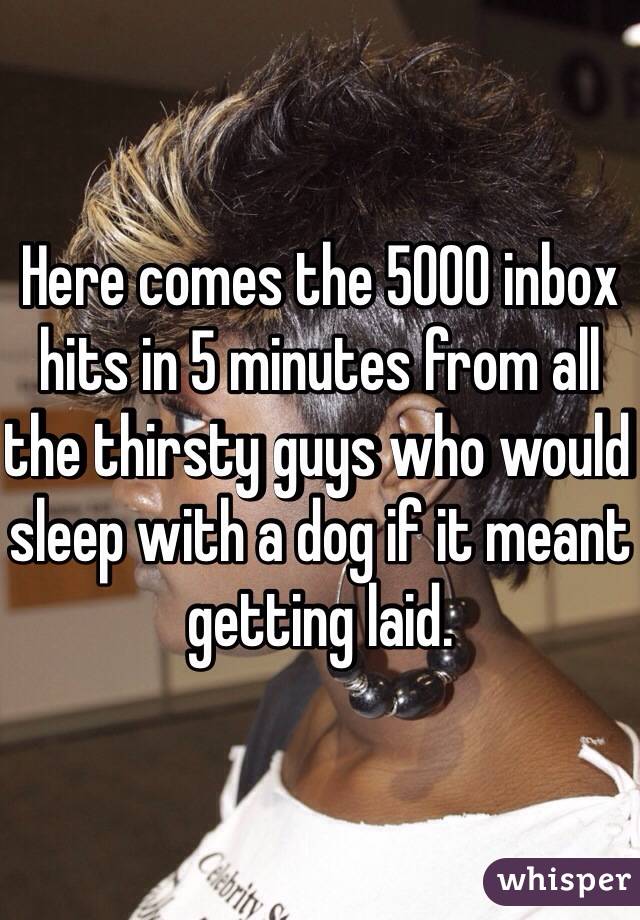 Here comes the 5000 inbox hits in 5 minutes from all the thirsty guys who would sleep with a dog if it meant getting laid.