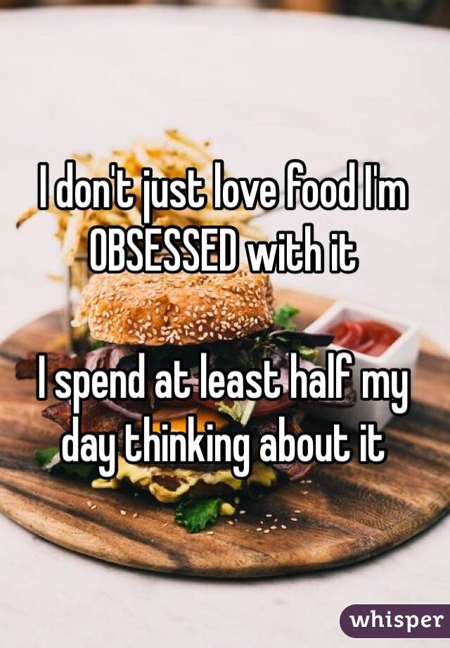 I don't just love food I'm OBSESSED with it

I spend at least half my day thinking about it