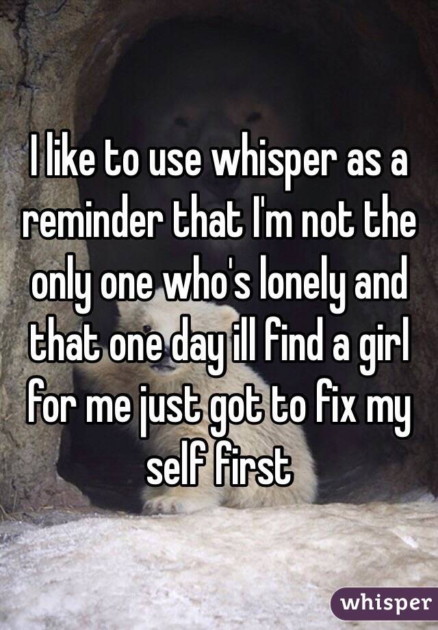 I like to use whisper as a reminder that I'm not the only one who's lonely and that one day ill find a girl for me just got to fix my self first 